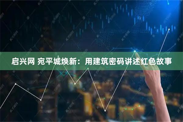 启兴网 宛平城焕新：用建筑密码讲述红色故事