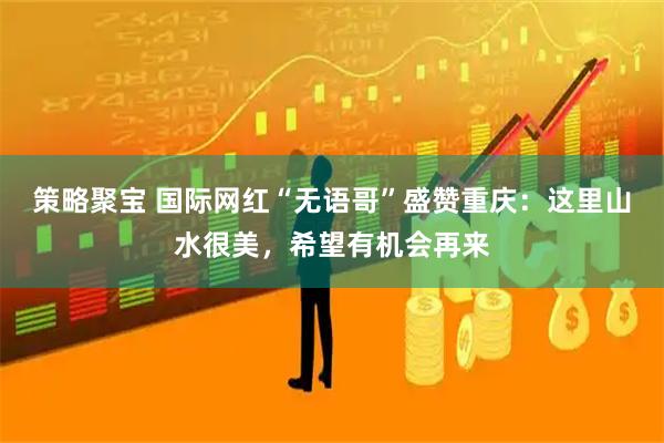 策略聚宝 国际网红“无语哥”盛赞重庆：这里山水很美，希望有机会再来