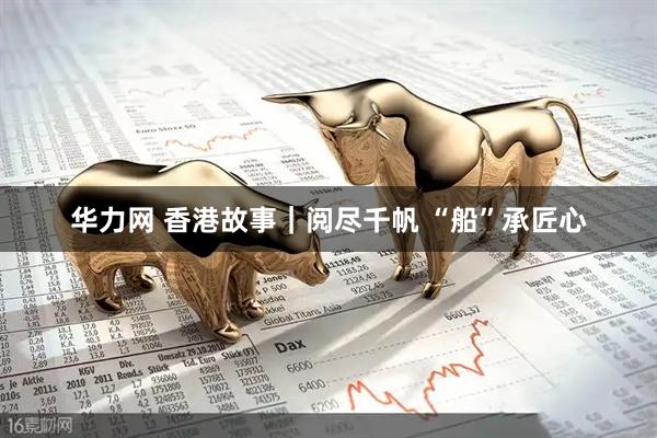 华力网 香港故事｜阅尽千帆 “船”承匠心