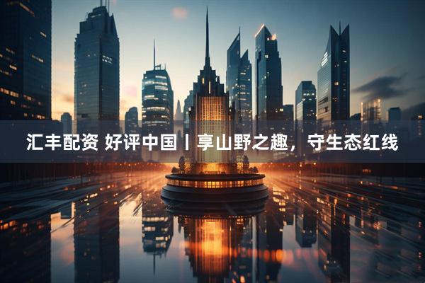 汇丰配资 好评中国丨享山野之趣，守生态红线