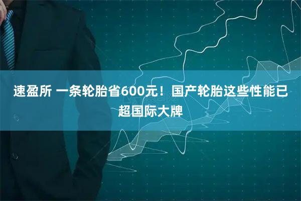 速盈所 一条轮胎省600元！国产轮胎这些性能已超国际大牌