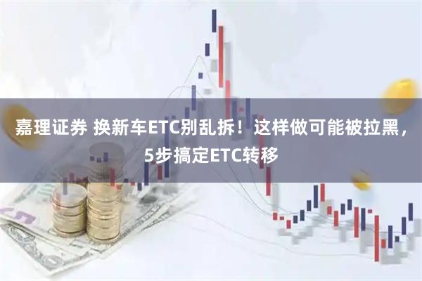 嘉理证券 换新车ETC别乱拆！这样做可能被拉黑，5步搞定ETC转移