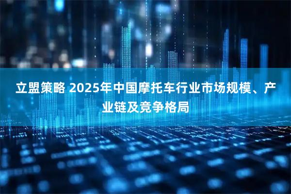 立盟策略 2025年中国摩托车行业市场规模、产业链及竞争格局