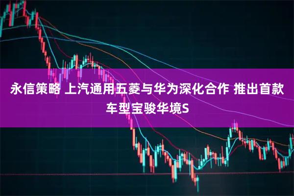 永信策略 上汽通用五菱与华为深化合作 推出首款车型宝骏华境S