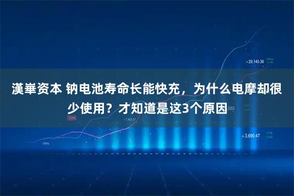 漢崋资本 钠电池寿命长能快充，为什么电摩却很少使用？才知道是这3个原因