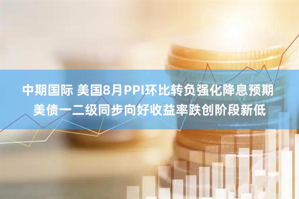 中期国际 美国8月PPI环比转负强化降息预期 美债一二级同步向好收益率跌创阶段新低