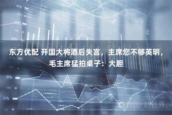 东方优配 开国大将酒后失言，主席您不够英明，毛主席猛拍桌子：大胆