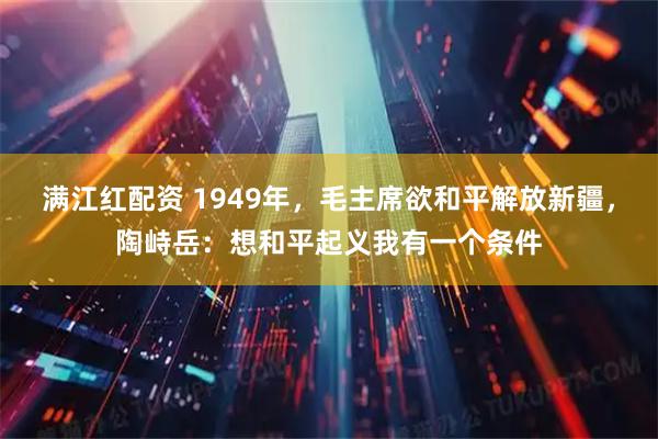 满江红配资 1949年，毛主席欲和平解放新疆，陶峙岳：想和平起义我有一个条件