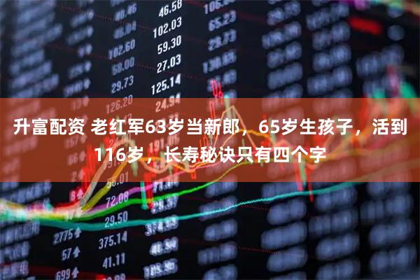 升富配资 老红军63岁当新郎，65岁生孩子，活到116岁，长寿秘诀只有四个字