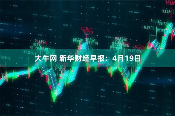 大牛网 新华财经早报：4月19日