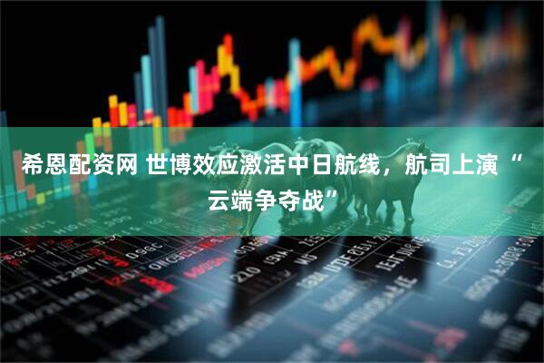 希恩配资网 世博效应激活中日航线，航司上演 “云端争夺战”