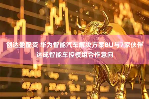 创达盈配资 华为智能汽车解决方案BU与7家伙伴达成智能车控模组合作意向