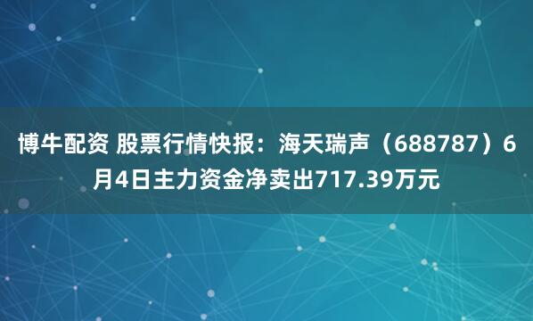 博牛配资 股票行情快报：海天瑞声（688787）6月4日主力资金净卖出717.39万元