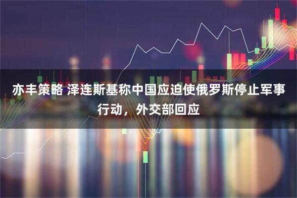 亦丰策略 泽连斯基称中国应迫使俄罗斯停止军事行动，外交部回应