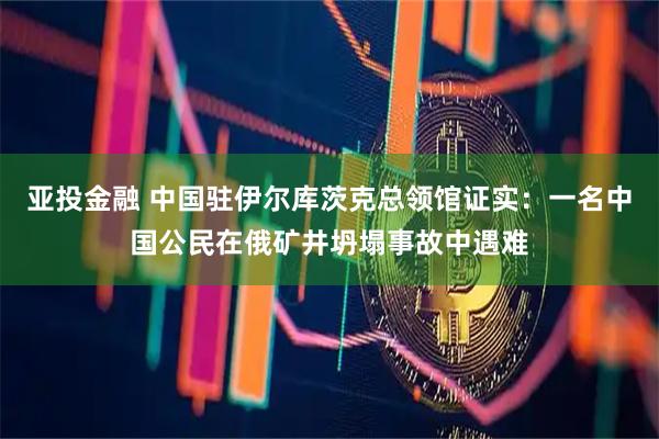 亚投金融 中国驻伊尔库茨克总领馆证实：一名中国公民在俄矿井坍塌事故中遇难