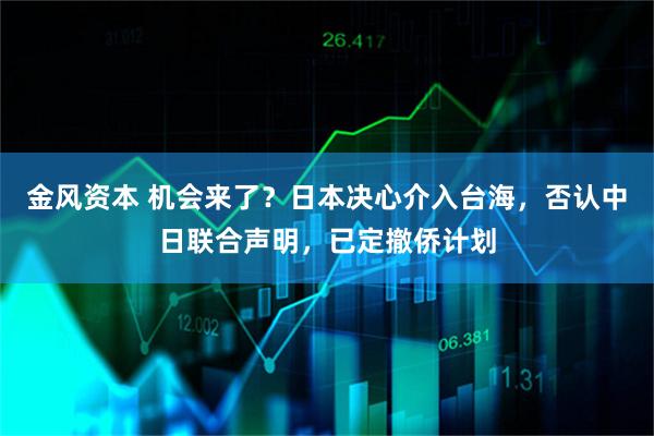 金风资本 机会来了？日本决心介入台海，否认中日联合声明，已定撤侨计划