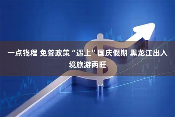 一点钱程 免签政策“遇上”国庆假期 黑龙江出入境旅游两旺