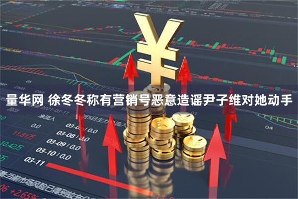 量华网 徐冬冬称有营销号恶意造谣尹子维对她动手
