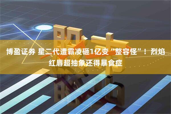 博盈证券 星二代遭霸凌砸1亿变“整容怪”！烈焰红唇超抽象还得暴食症