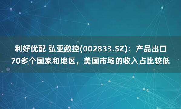 利好优配 弘亚数控(002833.SZ)：产品出口70多个国家和地区，美国市场的收入占比较低