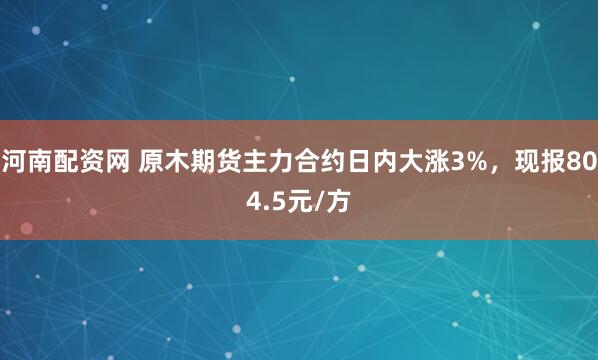 河南配资网 原木期货主力合约日内大涨3%，现报804.5元/方