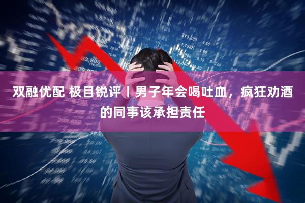 双融优配 极目锐评丨男子年会喝吐血，疯狂劝酒的同事该承担责任