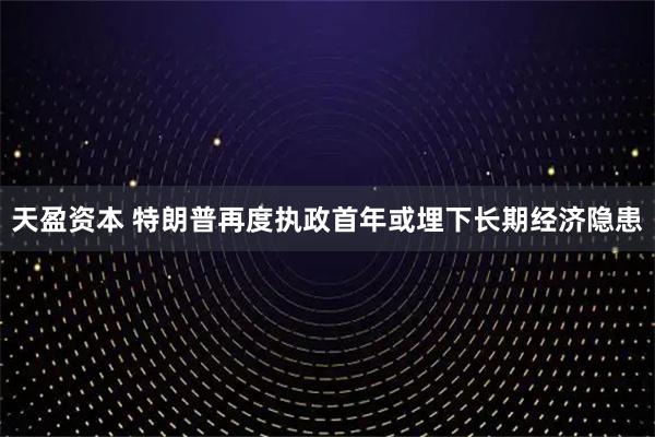 天盈资本 特朗普再度执政首年或埋下长期经济隐患