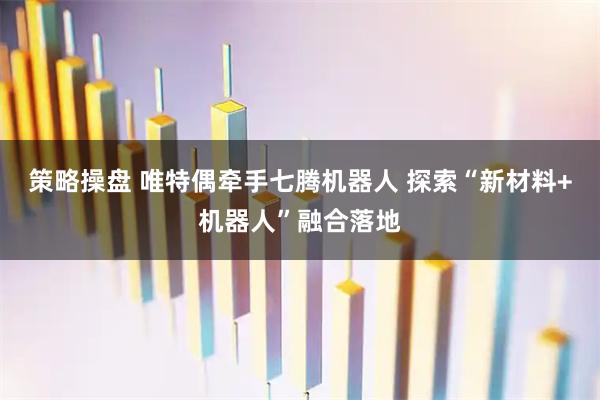 策略操盘 唯特偶牵手七腾机器人 探索“新材料+机器人”融合落地