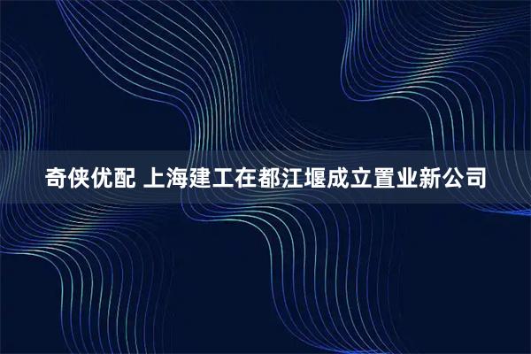 奇侠优配 上海建工在都江堰成立置业新公司