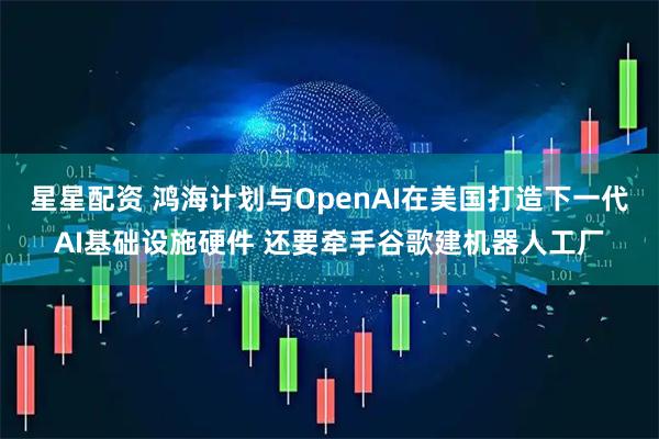 星星配资 鸿海计划与OpenAI在美国打造下一代AI基础设施硬件 还要牵手谷歌建机器人工厂