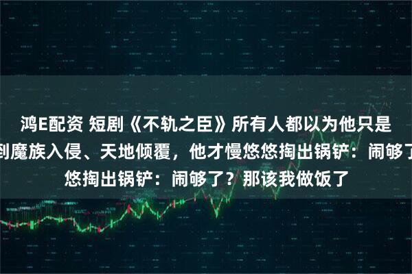 鸿E配资 短剧《不轨之臣》所有人都以为他只是个普通杂役,直到魔族入侵、天地倾覆,他才慢悠悠掏出锅铲:闹够了?那该我做饭了