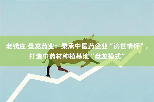 老钱庄 盘龙药业:秉承中医药企业“济世情怀”,打造中药材种植基地“盘龙模式”