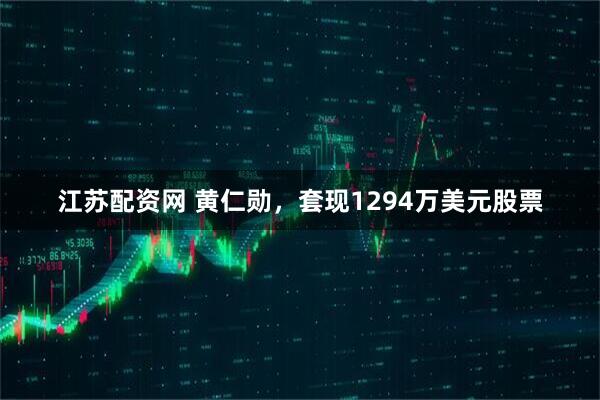 江苏配资网 黄仁勋,套现1294万美元股票