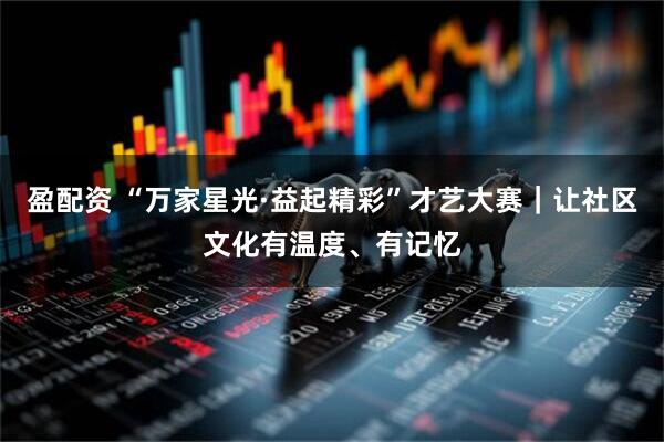 盈配资 “万家星光·益起精彩”才艺大赛｜让社区文化有温度、有记忆