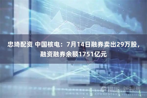 忠琦配资 中国核电：7月14日融券卖出29万股，融资融券余额1751亿元