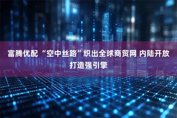 富腾优配 “空中丝路”织出全球商贸网 内陆开放打造强引擎
