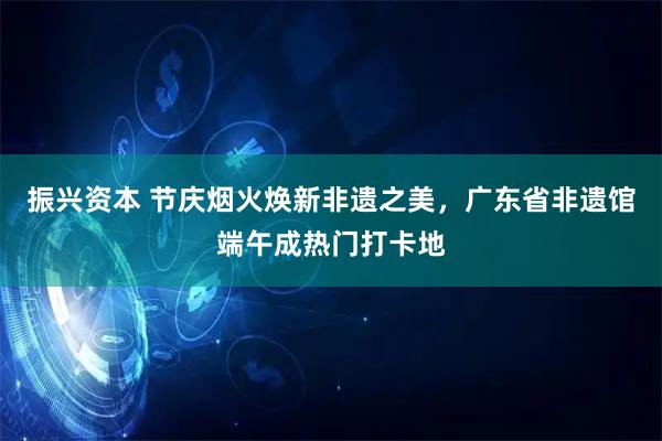振兴资本 节庆烟火焕新非遗之美,广东省非遗馆端午成热门打卡地