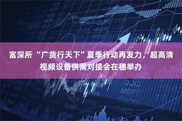 富深所 “广货行天下”夏季行动再发力，超高清视频设备供需对接会在穗举办