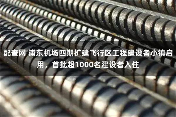 配查网 浦东机场四期扩建飞行区工程建设者小镇启用，首批超1000名建设者入住