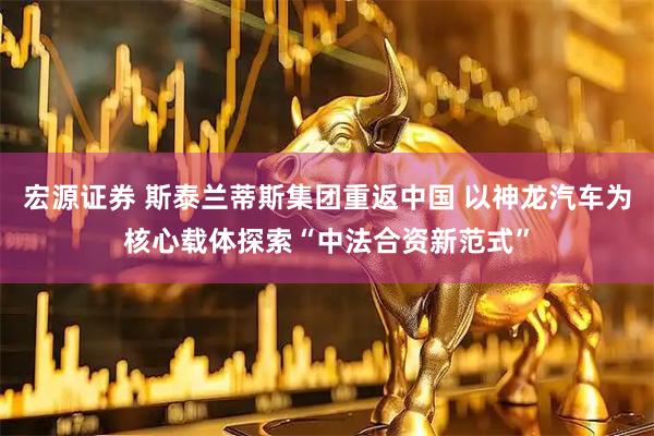 宏源证券 斯泰兰蒂斯集团重返中国 以神龙汽车为核心载体探索“中法合资新范式”