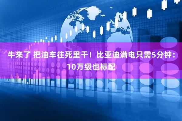 牛来了 把油车往死里干！比亚迪满电只需5分钟：10万级也标配